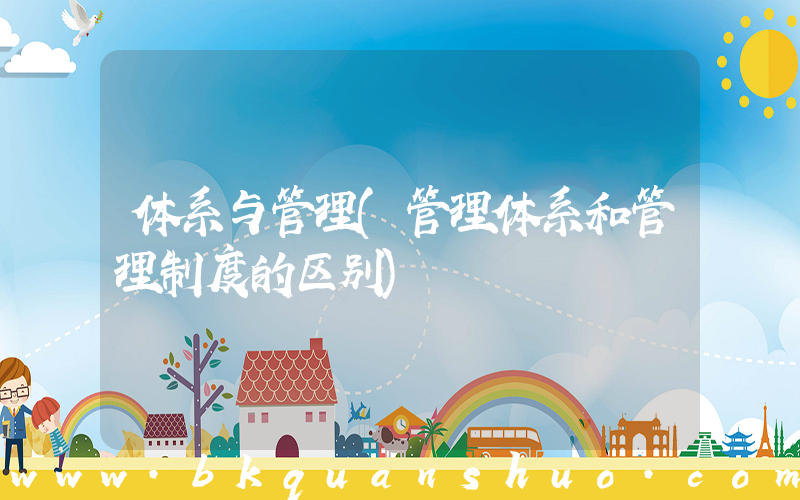 体系与管理(管理体系和管理制度的区别)