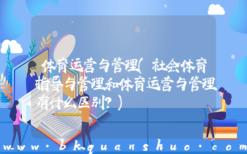 体育运营与管理(社会体育指导与管理和体育运营与管理有什么区别？)
