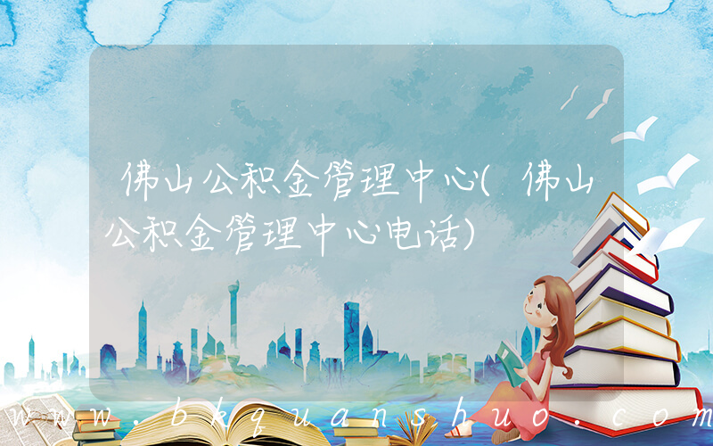佛山公积金管理中心(佛山公积金管理中心电话)
