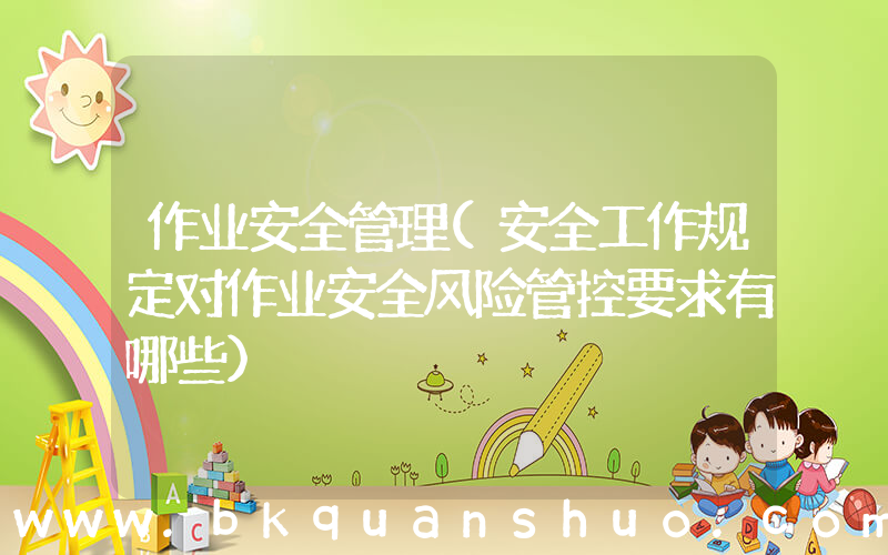 作业安全管理(安全工作规定对作业安全风险管控要求有哪些)