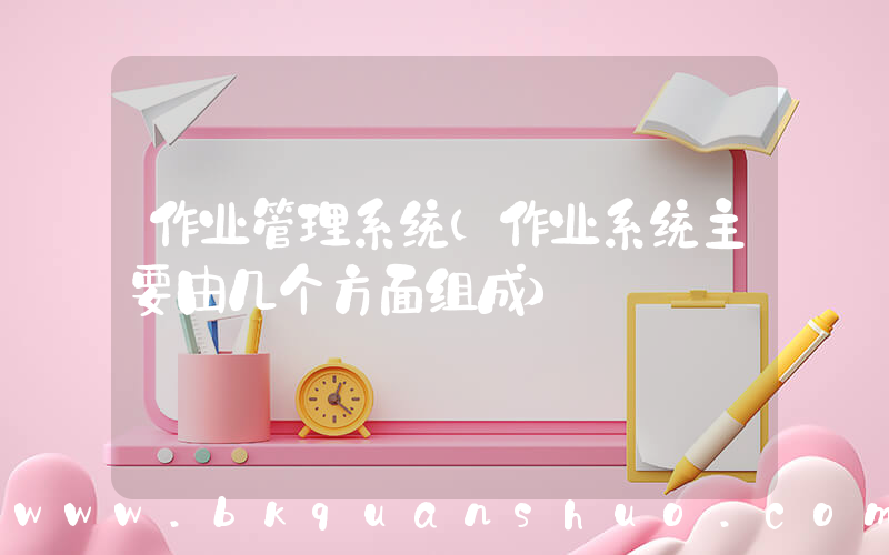 作业管理系统(作业系统主要由几个方面组成)