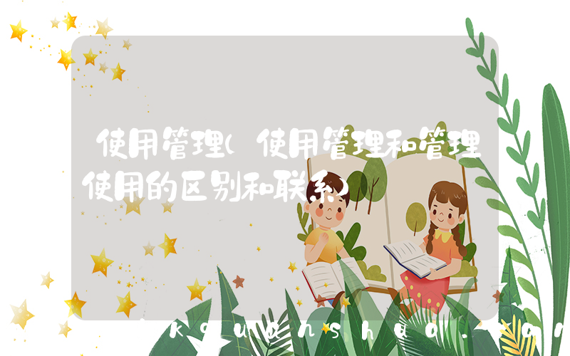 使用管理(使用管理和管理使用的区别和联系)