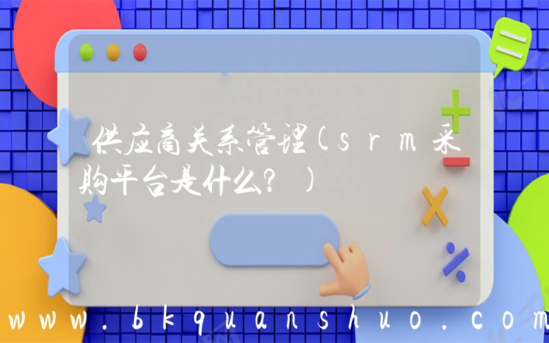 供应商关系管理(srm采购平台是什么？)
