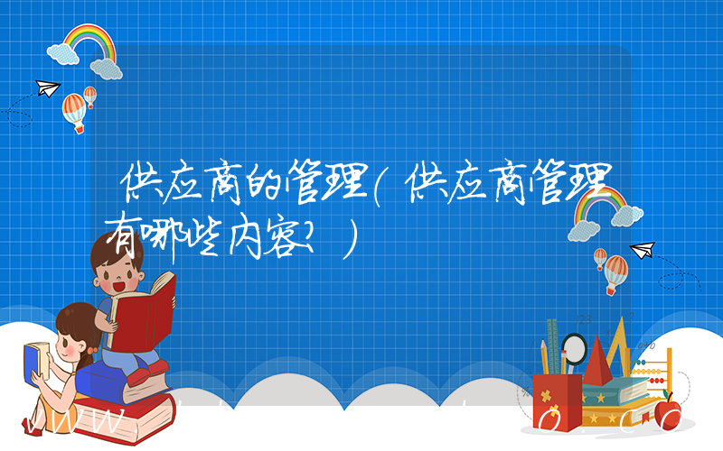 供应商的管理(供应商管理有哪些内容？)