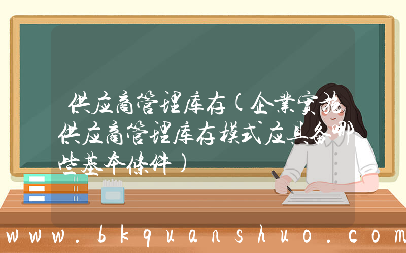供应商管理库存(企业实施供应商管理库存模式应具备哪些基本条件)