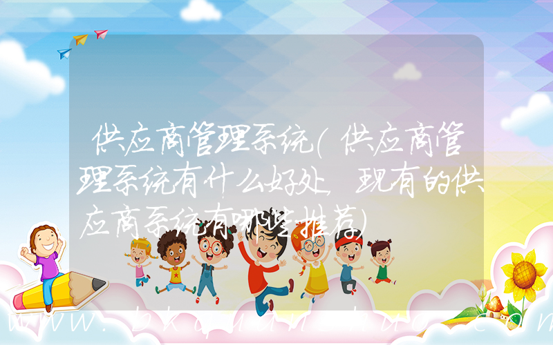 供应商管理系统(供应商管理系统有什么好处，现有的供应商系统有哪些推荐)