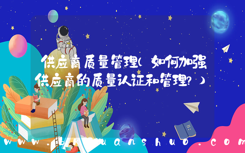 供应商质量管理(如何加强供应商的质量认证和管理？)