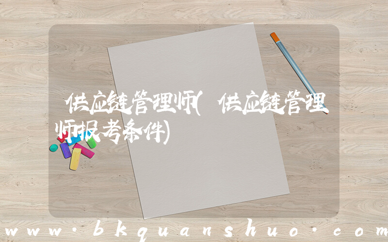 供应链管理师(供应链管理师报考条件)