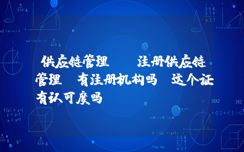 供应链管理师(注册供应链管理师有注册机构吗？这个证有认可度吗？)
