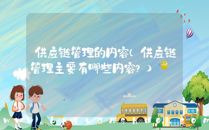 供应链管理的内容(供应链管理主要有哪些内容？)