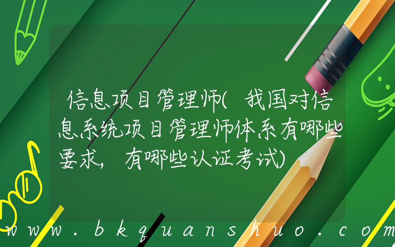 信息项目管理师(我国对信息系统项目管理师体系有哪些要求,有哪些认证考试)