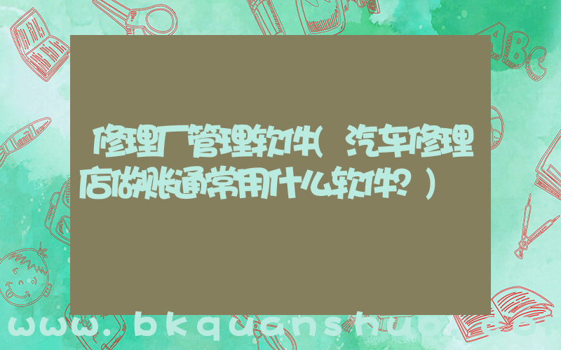 修理厂管理软件(汽车修理店做账通常用什么软件？)
