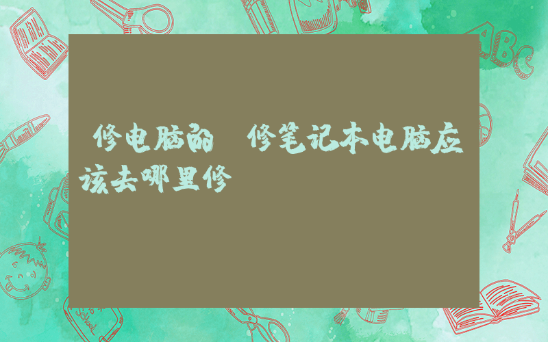 修电脑的(修笔记本电脑应该去哪里修)