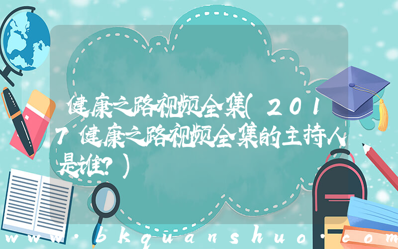 健康之路视频全集(2017健康之路视频全集的主持人是谁？)