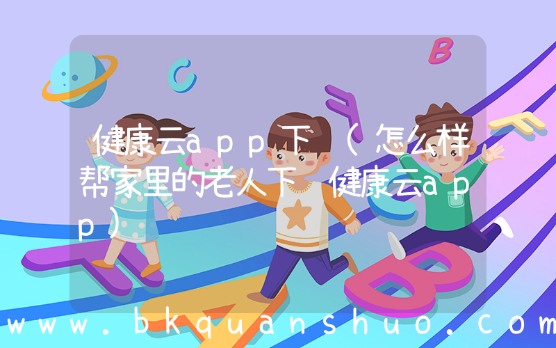 健康云app下载(怎么样帮家里的老人下载健康云app)