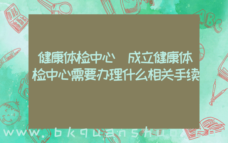 健康体检中心(成立健康体检中心需要办理什么相关手续)