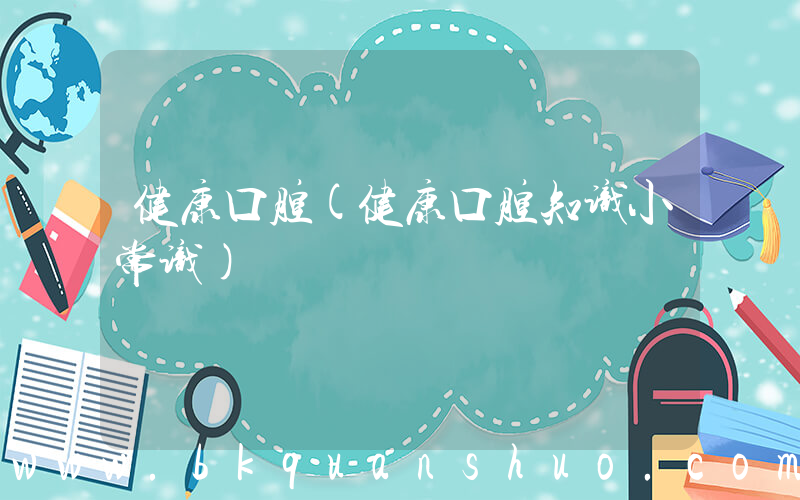 健康口腔(健康口腔知识小常识)