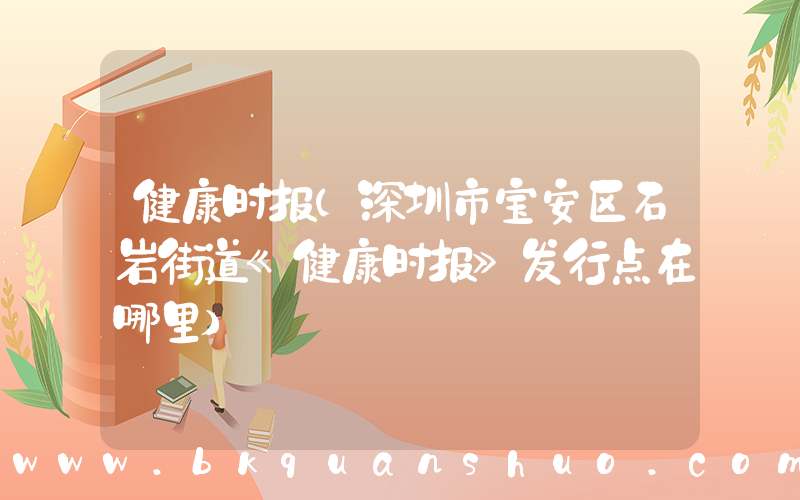 健康时报(深圳市宝安区石岩街道《健康时报》发行点在哪里)