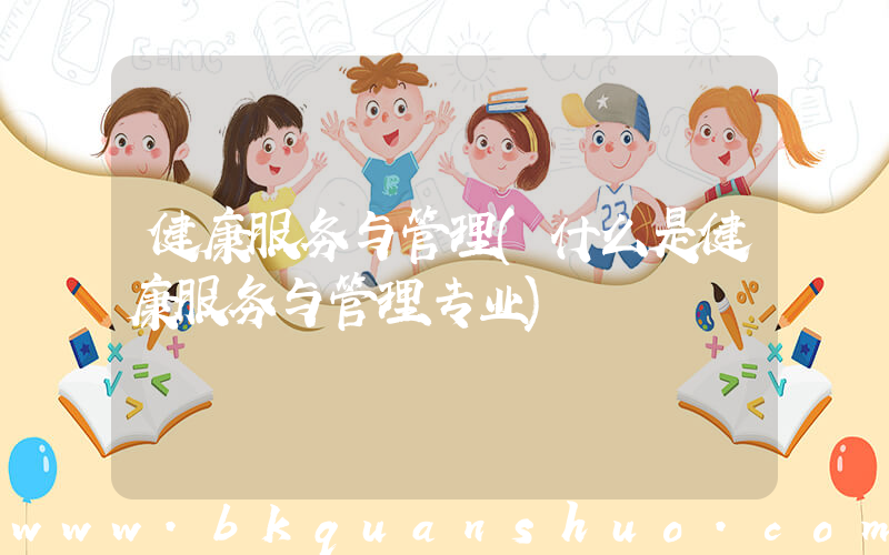 健康服务与管理(什么是健康服务与管理专业)