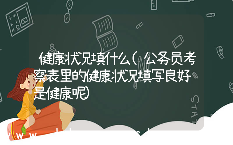 健康状况填什么(公务员考察表里的健康状况填写良好还是健康呢)