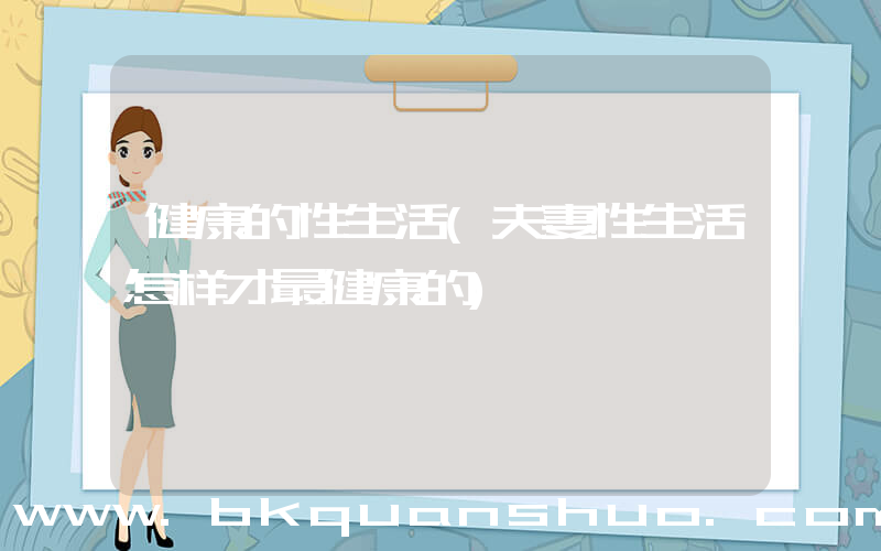 健康的性生活(夫妻性生活怎样才最健康的)