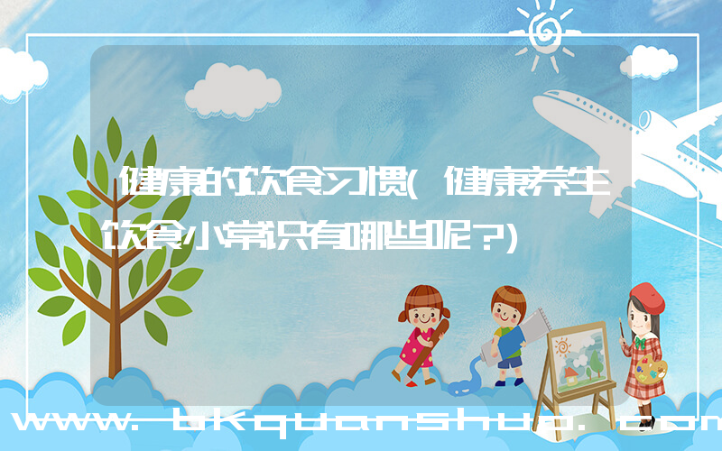 健康的饮食习惯(健康养生饮食小常识有哪些呢？)