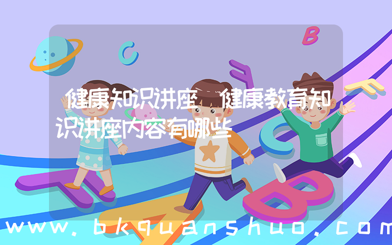 健康知识讲座(健康教育知识讲座内容有哪些)
