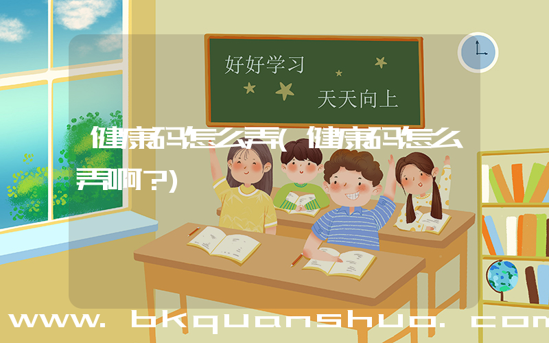 健康码怎么弄(健康码怎么弄啊？)
