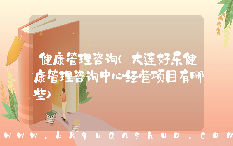 健康管理咨询(大连好乐健康管理咨询中心经营项目有哪些)