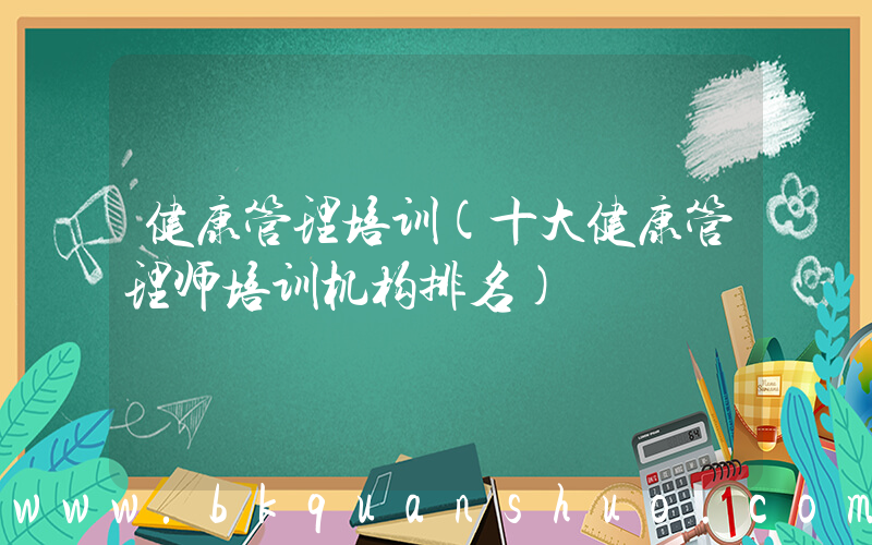 健康管理培训(十大健康管理师培训机构排名)