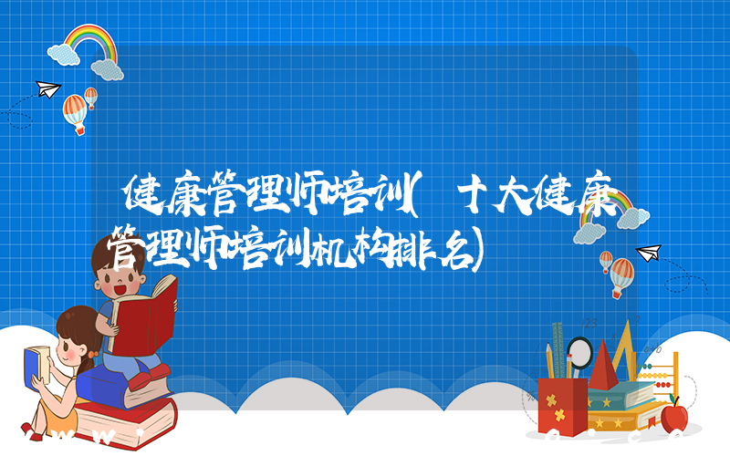 健康管理师培训(十大健康管理师培训机构排名)
