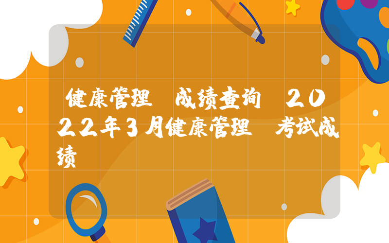 健康管理师成绩查询(2022年3月健康管理师考试成绩)
