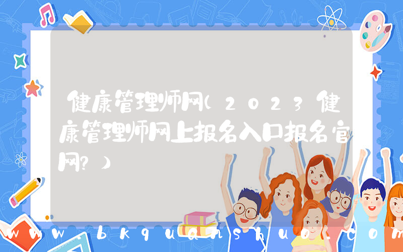 健康管理师网(2023健康管理师网上报名入口报名官网？)