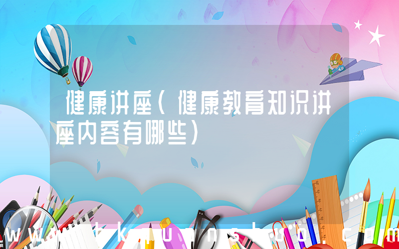 健康讲座(健康教育知识讲座内容有哪些)