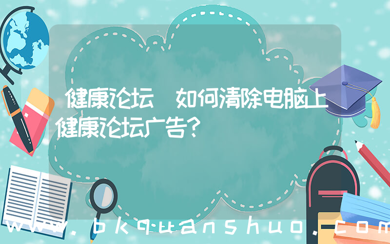 健康论坛(如何清除电脑上健康论坛广告？)
