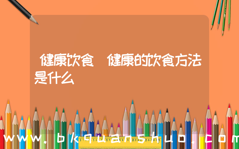 健康饮食(健康的饮食方法是什么)