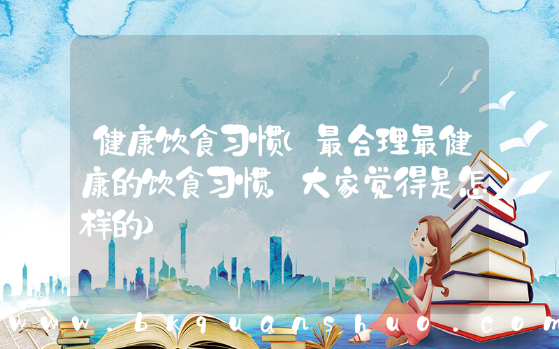 健康饮食习惯(最合理最健康的饮食习惯，大家觉得是怎样的)