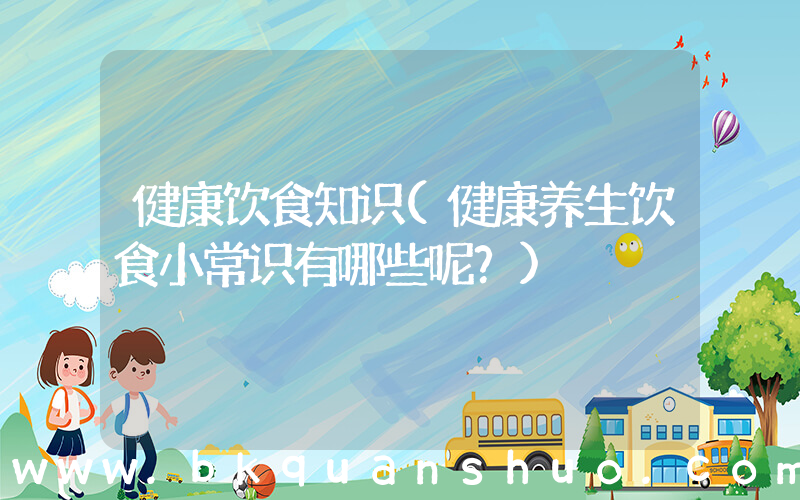 健康饮食知识(健康养生饮食小常识有哪些呢？)