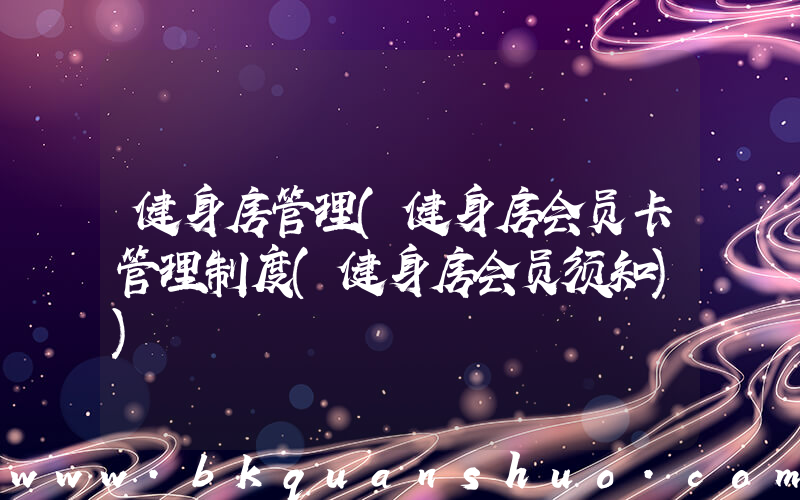 健身房管理(健身房会员卡管理制度(健身房会员须知))