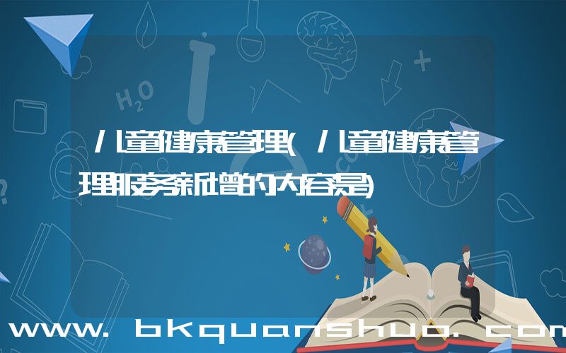 儿童健康管理(儿童健康管理服务新增的内容是)