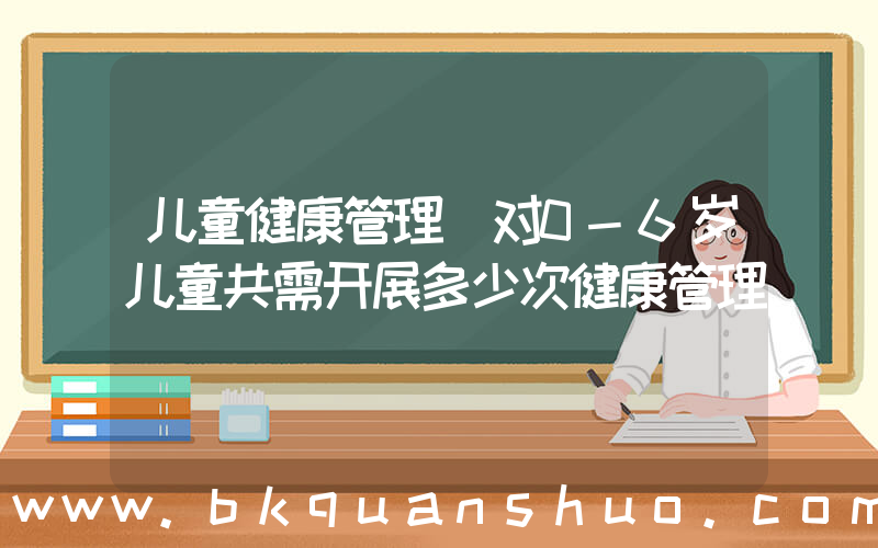 儿童健康管理(对0-6岁儿童共需开展多少次健康管理)