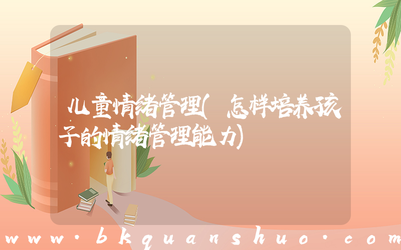 儿童情绪管理(怎样培养孩子的情绪管理能力)