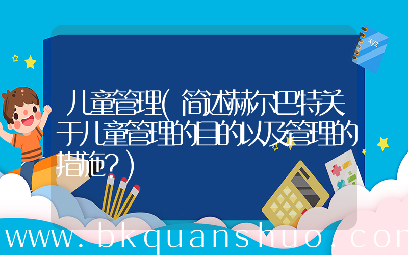 儿童管理(简述赫尔巴特关于儿童管理的目的以及管理的措施？)
