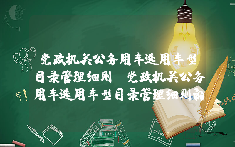 党政机关公务用车选用车型目录管理细则(党政机关公务用车选用车型目录管理细则的第一章)