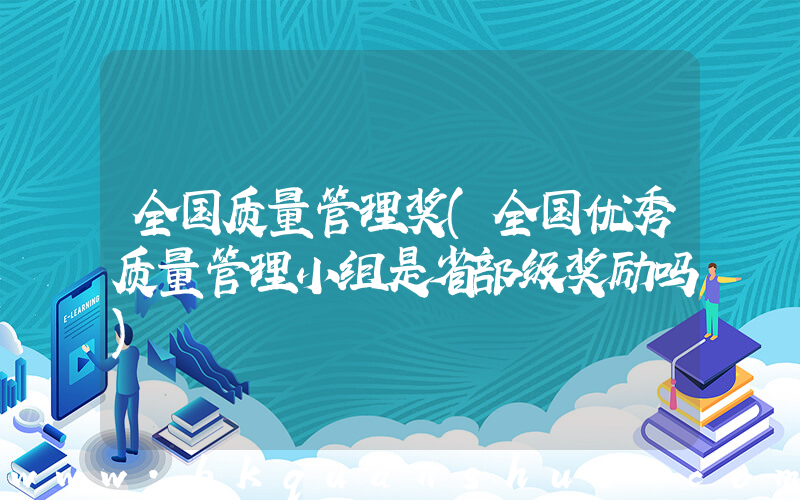 全国质量管理奖(全国优秀质量管理小组是省部级奖励吗)