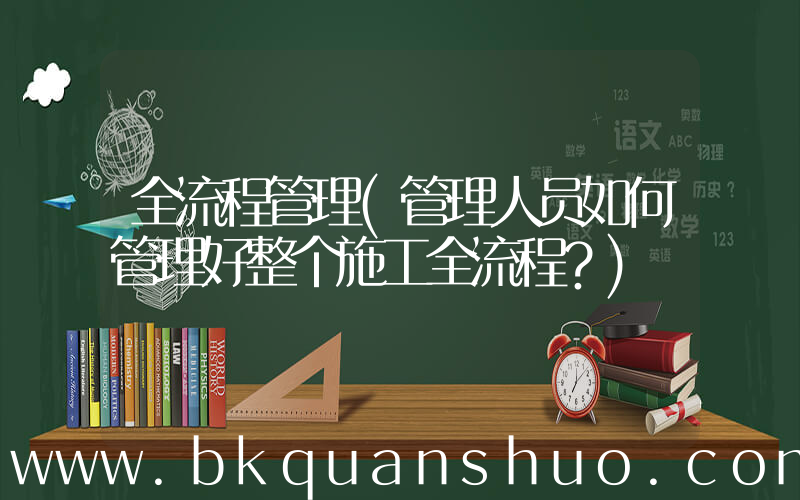 全流程管理(管理人员如何管理好整个施工全流程？)
