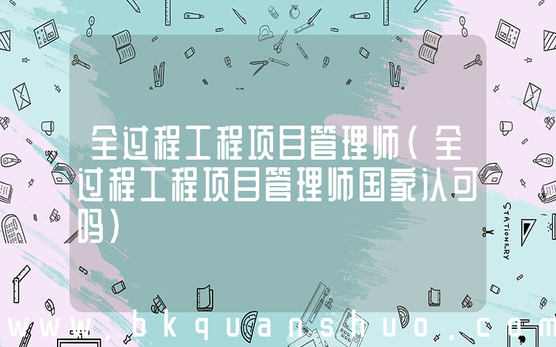 全过程工程项目管理师(全过程工程项目管理师国家认可吗)