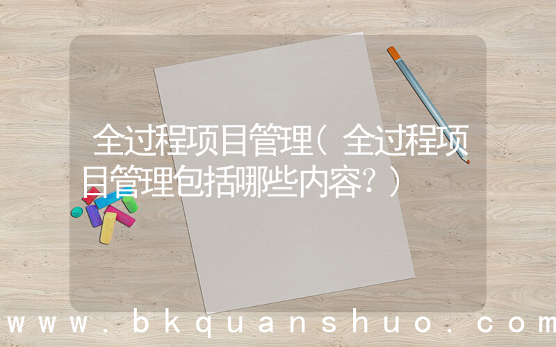 全过程项目管理(全过程项目管理包括哪些内容？)