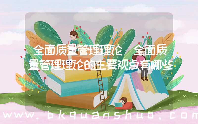 全面质量管理理论(全面质量管理理论的主要观点有哪些)