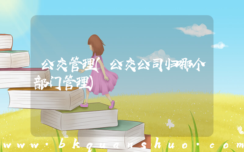 公交管理(公交公司归哪个部门管理)